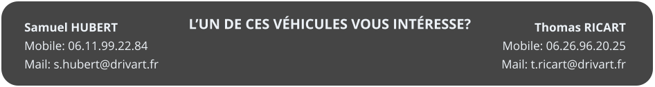 L�UN DE CES V�HICULES VOUS INT�RESSE? Thomas RICART Mobile: 06.26.96.20.25 Mail: t.ricart@drivart.fr   Samuel HUBERT Mobile: 06.11.99.22.84 Mail: s.hubert@drivart.fr